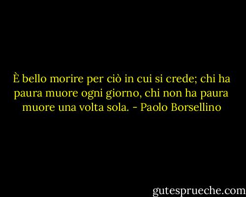 È bello morire per ciò in cui si crede; chi ha paura muore ogni giorno, chi non ha paura muore una volta sola. - Paolo Borsellino