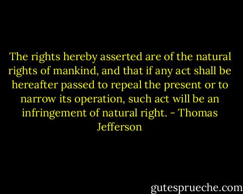 The rights hereby asserted are of the natural rights of mankind, and that if any act shall be hereafter passed to repeal the present or to narrow its operation, such act will be an infringement of natural right. - Thomas Jefferson