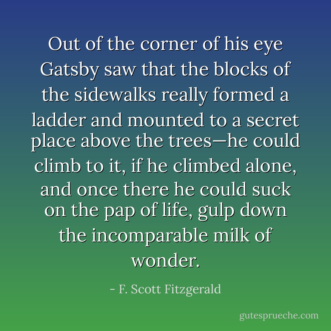 Out of the corner of his eye Gatsby saw that the blocks of the sidewalks really formed a ladder and mounted to a secret place above the trees—he could climb to it, if he climbed alone, and once there he could suck on the pap of life, gulp down the incomparable milk of wonder. - F. Scott Fitzgerald