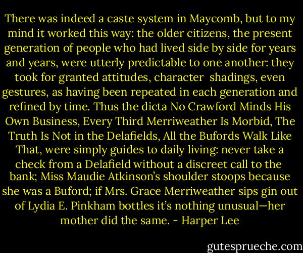 There was indeed a caste system in Maycomb, but to my mind it worked this way: the older citizens, the present generation of people who had lived side by side for years and years, were utterly predictable to one another: they took for granted attitudes, character <br />shadings, even gestures, as having been repeated in each generation and refined by time. Thus the dicta No Crawford Minds His Own Business, Every Third Merriweather Is Morbid, The Truth Is Not in the Delafields, All the Bufords Walk Like That, were simply guides to daily living: never take a check from a Delafield without a discreet call to the <br />bank; Miss Maudie Atkinson’s shoulder stoops because she was a Buford; if Mrs. Grace Merriweather sips gin out of Lydia E. Pinkham bottles it’s nothing unusual—her mother did the same. - Harper Lee