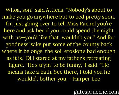 Whoa, son,” said Atticus. “Nobody’s about to make you go anywhere but to bed pretty soon. I’m just going over to tell Miss Rachel you’re here and ask her if you could spend the night with us—you’d like that, wouldn’t you? And for goodness’ sake put some of the county back where it belongs, the soil erosion’s bad enough as it is.” Dill stared at my father’s retreating figure. “He’s tryin‘ to be funny,” I said. “He means take a bath. See there, I told you he wouldn’t bother you. - Harper Lee
