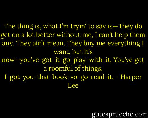 The thing is, what I’m tryin‘ to say is—<br />they do get on a lot better without me, I can’t help them any. They ain’t mean. They buy me everything I want, but it’s now—you’ve-got-it-go-play-with-it. You’ve got a roomful of things. I-got-you-that-book-so-go-read-it. - Harper Lee