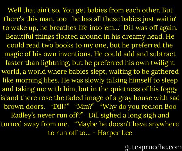 Well that ain’t so. You get babies from each other. But there’s this man, too—he has all these babies just waitin‘ to wake up, he breathes life into ’em…” Dill was off again. Beautiful things floated around in his dreamy head. He could read two books to my one, but he preferred the magic of his own inventions. He could add and subtract faster than lightning, but he preferred his own twilight world, a world where babies slept, waiting to be gathered like morning lilies. He was slowly talking himself to sleep and taking me with him, but in the quietness of his foggy island there rose the faded image of a gray house with sad brown doors. <br /> “Dill?” <br /> “Mm?” <br /> “Why do you reckon Boo Radley’s never run off?” <br /> Dill sighed a long sigh and turned away from me. <br /> “Maybe he doesn’t have anywhere to run off to… - Harper Lee
