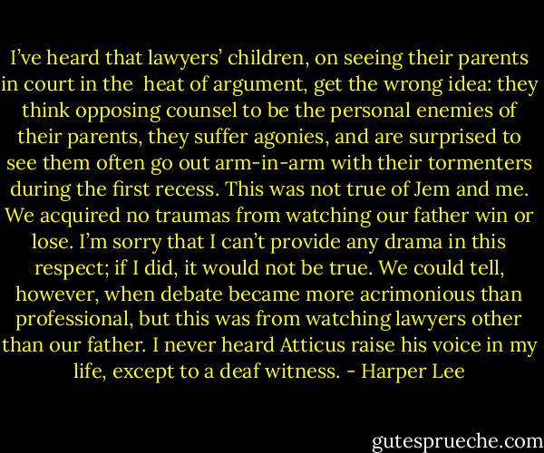 I’ve heard that lawyers’ children, on seeing their parents in court in the <br />heat of argument, get the wrong idea: they think opposing counsel to be the personal enemies of their parents, they suffer agonies, and are surprised to see them often go out arm-in-arm with their tormenters during the first recess. This was not true of Jem and me. We acquired no traumas from watching our father win or lose. I’m sorry that I can’t provide any drama in this respect; if I did, it would not be true. We could tell, however, when debate became more acrimonious than professional, but this was from watching lawyers other than our father. I never heard Atticus raise his voice in my life, except to a deaf witness. - Harper Lee