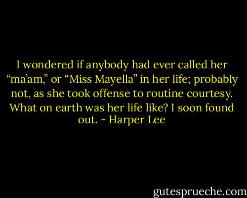 I wondered if anybody had ever called her “ma’am,” or “Miss Mayella” in her life; probably not, as she took offense to routine courtesy. What on earth was her life like? I soon found out. - Harper Lee