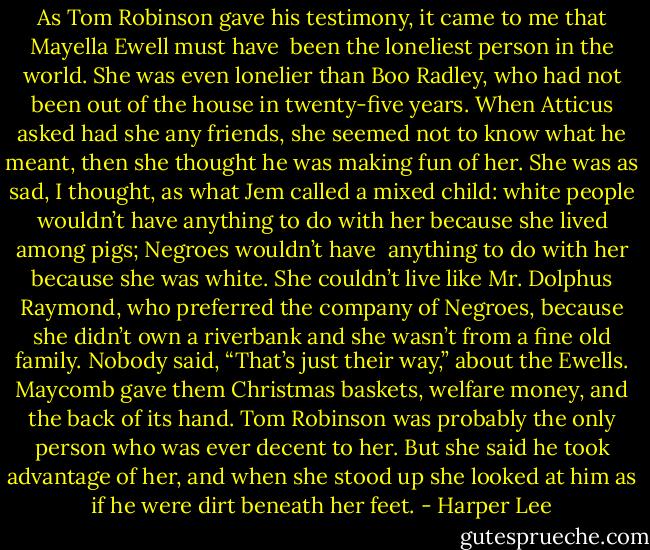 As Tom Robinson gave his testimony, it came to me that Mayella Ewell must have <br />been the loneliest person in the world. She was even lonelier than Boo Radley, who had not been out of the house in twenty-five years. When Atticus asked had she any friends, she seemed not to know what he meant, then she thought he was making fun of her. She was as sad, I thought, as what Jem called a mixed child: white people wouldn’t have anything to do with her because she lived among pigs; Negroes wouldn’t have <br />anything to do with her because she was white. She couldn’t live like Mr. Dolphus Raymond, who preferred the company of Negroes, because she didn’t own a riverbank and she wasn’t from a fine old family. Nobody said, “That’s just their way,” about the Ewells. Maycomb gave them Christmas baskets, welfare money, and the back of its hand. Tom Robinson was probably the only person who was ever decent to her. But she said he took advantage of her, and when she stood up she looked at him as if he were dirt beneath her feet. - Harper Lee