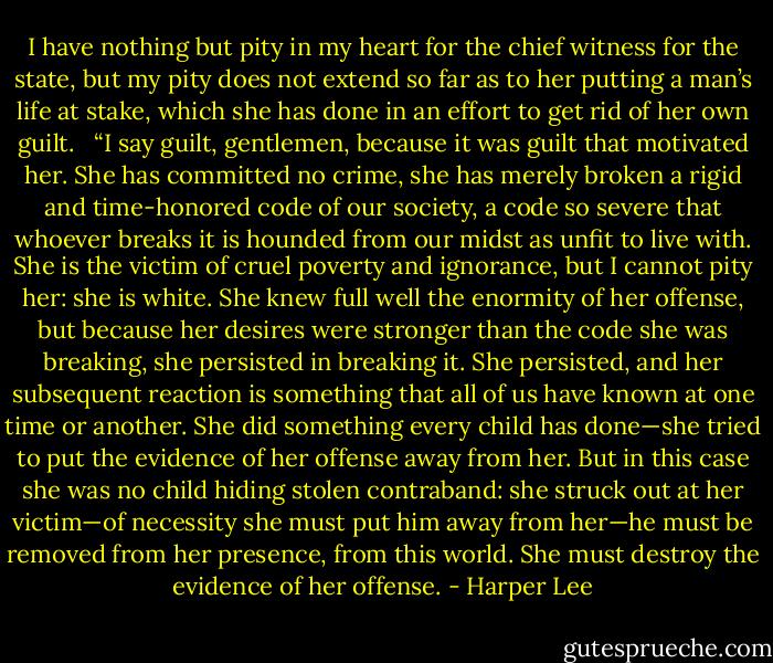 I have nothing but pity in my heart for the chief witness for the state, but my pity does not extend so far as to her putting a man’s life at stake, which she has done in an effort to get rid of her own guilt. <br /> “I say guilt, gentlemen, because it was guilt that motivated her. She has committed no crime, she has merely broken a rigid and time-honored code of our society, a code so severe that whoever breaks it is hounded from our midst as unfit to live with. She is the victim of cruel poverty and ignorance, but I cannot pity her: she is white. She knew full well the enormity of her offense, but because her desires were stronger than the code she was breaking, she persisted in breaking it. She persisted, and her subsequent reaction is something that all of us have known at one time or another. She did something every child has done—she tried to put the evidence of her offense away from her. But in this case she was no child hiding stolen contraband: she struck out at her victim—of necessity she must put him away from her—he must be removed from her presence, from this world. She must destroy the evidence of her offense. - Harper Lee