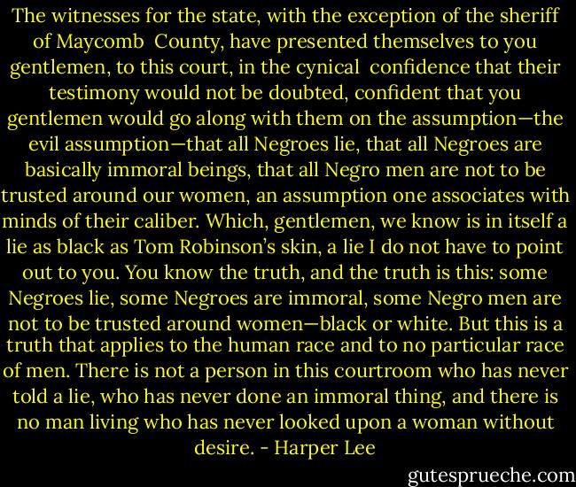 The witnesses for the state, with the exception of the sheriff of Maycomb <br />County, have presented themselves to you gentlemen, to this court, in the cynical <br />confidence that their testimony would not be doubted, confident that you gentlemen would go along with them on the assumption—the evil assumption—that all Negroes lie, that all Negroes are basically immoral beings, that all Negro men are not to be trusted around our women, an assumption one associates with minds of their caliber. Which, gentlemen, we know is in itself a lie as black as Tom Robinson’s skin, a lie I do not have to point out to you. You know the truth, and the truth is this: some Negroes lie, some Negroes are immoral, some Negro men are not to be trusted around women—black or white. But this is a truth that applies to the human race and to no particular race of men. There is not a person in this courtroom who has never told a lie, who has never done an immoral thing, and there is no man living who has never looked upon a woman without desire. - Harper Lee
