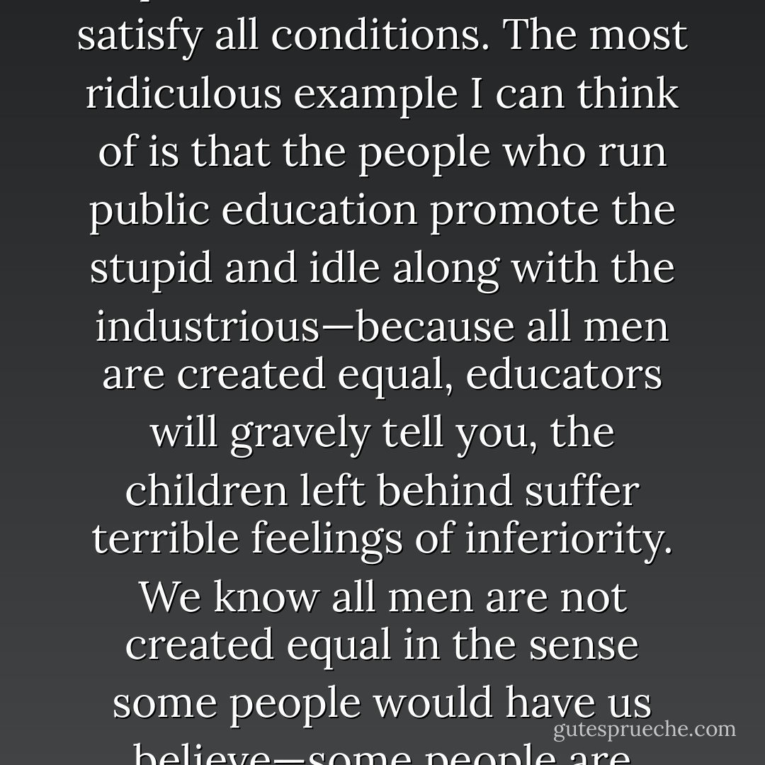 One more thing, gentlemen, before I quit. Thomas Jefferson once said that all men are created equal, a phrase that the Yankees and the distaff side of the Executive branch in Washington are fond of hurling at us. There is a tendency in this year of grace, 1935, for certain people to use this phrase out of context, to satisfy all conditions. The most ridiculous example I can think of is that the people who run public education promote the stupid and idle along with the industrious—because all men are created equal, educators will gravely tell you, the children left behind suffer terrible feelings of inferiority. We know all men are not created equal in the sense some people would have us believe—some people are smarter than others, some people have more opportunity because they’re born with it, some men make more money than others, some ladies <br />make better cakes than others—some people are born gifted beyond the normal scope of most men. - Harper Lee