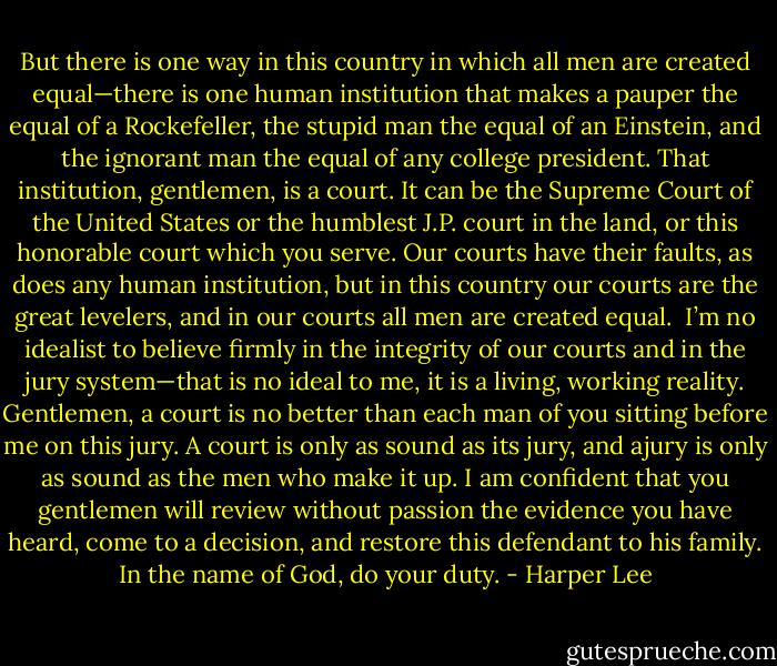 But there is one way in this country in which all men are created equal—there is one human institution that makes a pauper the equal of a Rockefeller, the stupid man the equal of an Einstein, and the ignorant man the equal of any college president. That institution, gentlemen, is a court. It can be the Supreme Court of the United States or the humblest J.P. court in the land, or this honorable court which you serve. Our courts have their faults, as does any human institution, but in this country our courts are the great levelers, and in our courts all men are created equal. <br />I’m no idealist to believe firmly in the integrity of our courts and in the jury system—that is no ideal to me, it is a living, working reality. Gentlemen, a court is no better than each man of you sitting before me on this jury. A court is only as sound as its jury, and ajury is only as sound as the men who make it up. I am confident that you gentlemen will review without passion the evidence you have heard, come to a decision, and restore this defendant to his family. In the name of God, do your duty. - Harper Lee