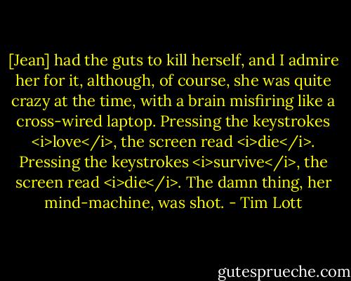 [Jean] had the guts to kill herself, and I admire her for it, although, of course, she was quite crazy at the time, with a brain misfiring like a cross-wired laptop. Pressing the keystrokes <i>love</i>, the screen read <i>die</i>. Pressing the keystrokes <i>survive</i>, the screen read <i>die</i>. The damn thing, her mind-machine, was shot. - Tim Lott
