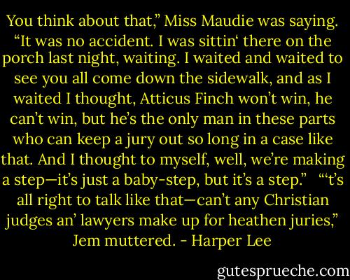 You think about that,” Miss Maudie was saying. “It was no accident. I was sittin‘ there on the porch last night, waiting. I waited and waited to see you all come down the sidewalk, and as I waited I thought, Atticus Finch won’t win, he can’t win, but he’s the only man in these parts who can keep a jury out so long in a case like that. And I thought to myself, well, we’re making a step—it’s just a baby-step, but it’s a step.” <br /> “‘t’s all right to talk like that—can’t any Christian judges an’ lawyers make up for heathen juries,” Jem muttered. - Harper Lee