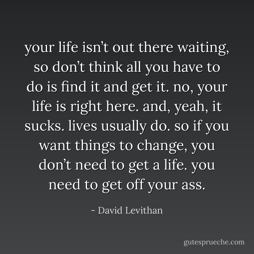 your life isn’t out there waiting, so don’t think all you have to do is find it and get it. no, your life is right here. and, yeah, it sucks. lives usually do. so if you want things to change, you don’t need to get a life. you need to get off your ass. - David Levithan