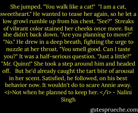 She jumped. "You walk like a cat!"<br /><br />"I am a cat, sweetheart." He wanted to tease her again, so he let a low growl rumble up from his chest. "See?"<br /><br />Streaks of vibrant color stained her cheeks once more. But she didn't back down. "Are you planning to move?"<br /><br />"No." He drew in a deep breath, fighting the urge to nuzzle at her throat. "You smell good. Can I taste you?" It was a half-serious question. "Just a little?"<br /><br />"Mr. Quinn!" She took a step around him and headed off. <br /><br />But he'd already caught the tart bite of arousal in her scent. Satisfied, he followed, on his best behavior now. It wouldn't do to scare Annie away. <i>Not when he planned to keep her. </i> - Nalini Singh