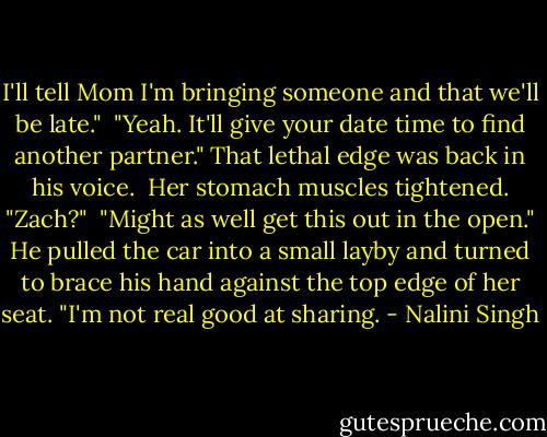 I'll tell Mom I'm bringing someone and that we'll be late."<br /><br />"Yeah. It'll give your date time to find another partner." That lethal edge was back in his voice.<br /><br />Her stomach muscles tightened. "Zach?"<br /><br />"Might as well get this out in the open." He pulled the car into a small layby and turned to brace his hand against the top edge of her seat. "I'm not real good at sharing. - Nalini Singh