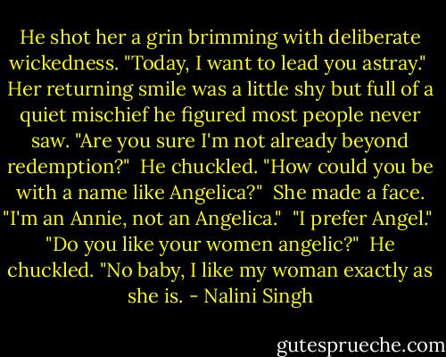 He shot her a grin brimming with deliberate wickedness. "Today, I want to lead you astray."<br /><br />Her returning smile was a little shy but full of a quiet mischief he figured most people never saw. "Are you sure I'm not already beyond redemption?"<br /><br />He chuckled. "How could you be with a name like Angelica?"<br /><br />She made a face. "I'm an Annie, not an Angelica."<br /><br />"I prefer Angel."<br /><br />"Do you like your women angelic?"<br /><br />He chuckled. "No baby, I like my woman exactly as she is. - Nalini Singh
