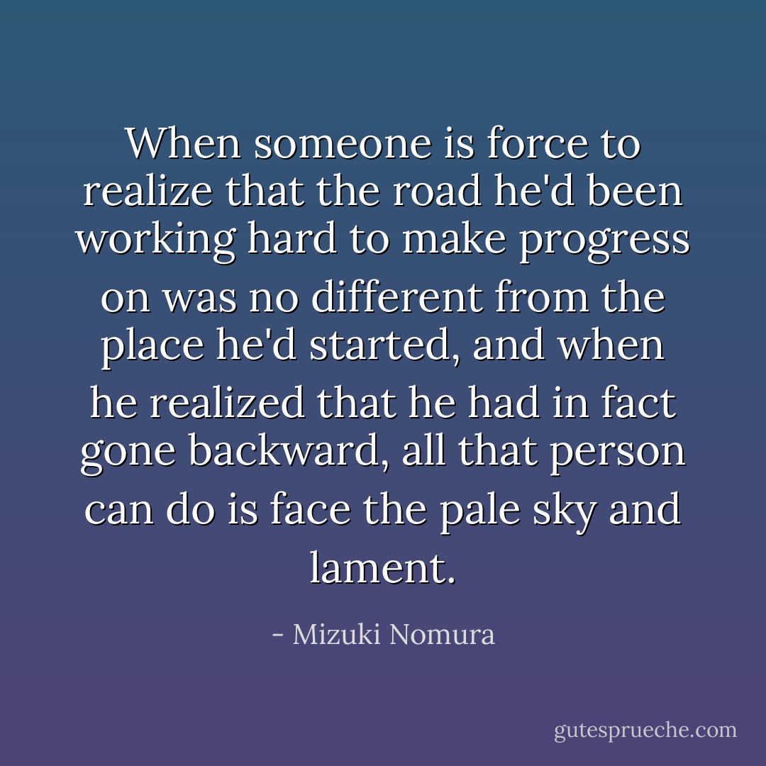 When someone is force to realize that the road he'd been working hard to make progress on was no different from the place he'd started, and when he realized that he had in fact gone backward, all that person can do is face the pale sky and lament. - Mizuki Nomura