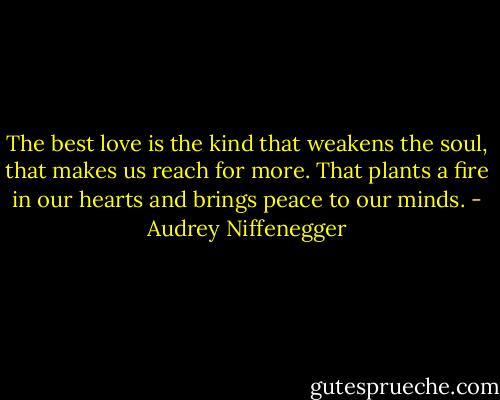 The best love is the kind that weakens the soul, that makes us reach for more. That plants a fire in our hearts and brings peace to our minds. - Audrey Niffenegger