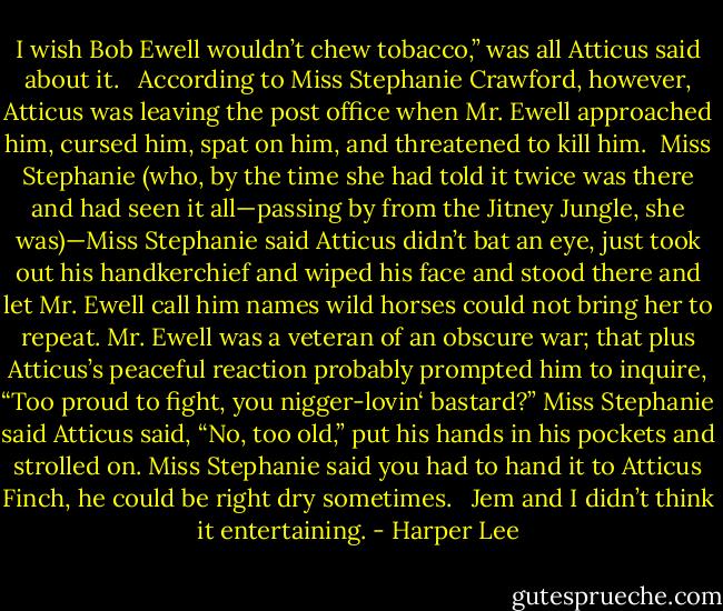 I wish Bob Ewell wouldn’t chew tobacco,” was all Atticus said about it. <br /> According to Miss Stephanie Crawford, however, Atticus was leaving the post office when Mr. Ewell approached him, cursed him, spat on him, and threatened to kill him. <br />Miss Stephanie (who, by the time she had told it twice was there and had seen it all—passing by from the Jitney Jungle, she was)—Miss Stephanie said Atticus didn’t bat an eye, just took out his handkerchief and wiped his face and stood there and let Mr. Ewell call him names wild horses could not bring her to repeat. Mr. Ewell was a veteran of an obscure war; that plus Atticus’s peaceful reaction probably prompted him to inquire, “Too proud to fight, you nigger-lovin‘ bastard?” Miss Stephanie said Atticus said, “No, too old,” put his hands in his pockets and strolled on. Miss Stephanie said you had to hand it to Atticus Finch, he could be right dry sometimes. <br /> Jem and I didn’t think it entertaining. - Harper Lee