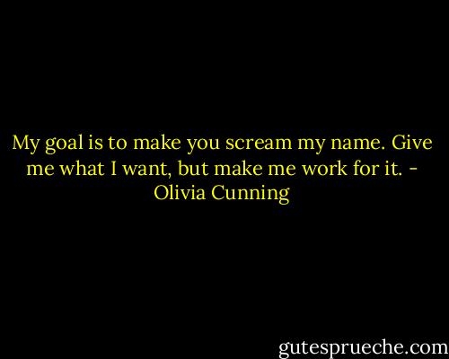 My goal is to make you scream my name. Give me what I want, but make me work for it. - Olivia Cunning