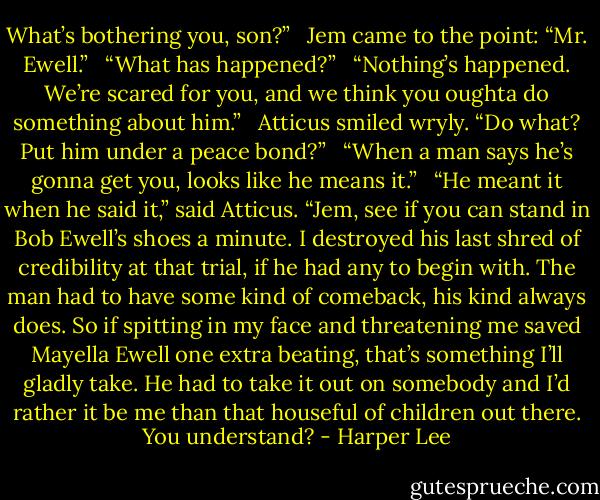 What’s bothering you, son?” <br /> Jem came to the point: “Mr. Ewell.” <br /> “What has happened?” <br /> “Nothing’s happened. We’re scared for you, and we think you oughta do something about him.” <br /> Atticus smiled wryly. “Do what? Put him under a peace bond?” <br /> “When a man says he’s gonna get you, looks like he means it.” <br /> “He meant it when he said it,” said Atticus. “Jem, see if you can stand in Bob Ewell’s shoes a minute. I destroyed his last shred of credibility at that trial, if he had any to begin with. The man had to have some kind of comeback, his kind always does. So if spitting in my face and threatening me saved Mayella Ewell one extra beating, that’s something I’ll gladly take. He had to take it out on somebody and I’d rather it be me than that houseful of children out there. You understand? - Harper Lee
