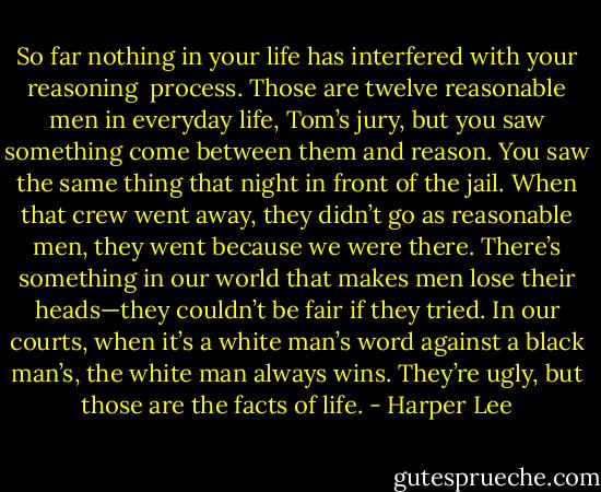 So far nothing in your life has interfered with your reasoning <br />process. Those are twelve reasonable men in everyday life, Tom’s jury, but you saw something come between them and reason. You saw the same thing that night in front of the jail. When that crew went away, they didn’t go as reasonable men, they went because we were there. There’s something in our world that makes men lose their heads—they couldn’t be fair if they tried. In our courts, when it’s a white man’s word against a black man’s, the white man always wins. They’re ugly, but those are the facts of life. - Harper Lee