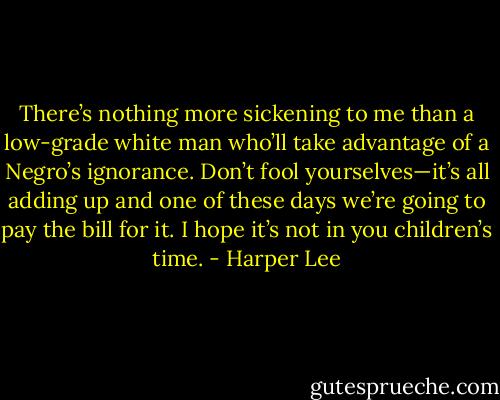 There’s nothing more sickening to me than a low-grade white man who’ll take advantage of a Negro’s ignorance. Don’t fool yourselves—it’s all adding up and one of these days we’re going to pay the bill for it. I hope it’s not in you children’s time. - Harper Lee