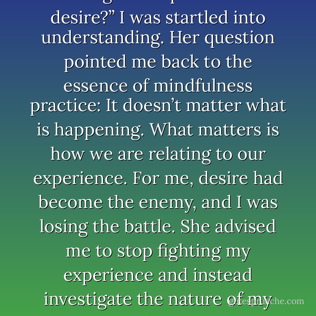 After several days, I had a pivotal interview with my teacher. When I described how I’d become so overwhelmed, she calmly asked, “How are you relating to the presence of desire?” I was startled into understanding. Her question pointed me back to the essence of mindfulness practice: It doesn’t matter what is happening. What matters is how we are relating to our experience. For me, desire had become the enemy, and I was losing the battle. She advised me to stop fighting my experience and instead investigate the nature of my wanting mind. Desire was just another passing phenomenon, she reminded me. It was attachment or aversion to it that was the problem. - Tara Brach