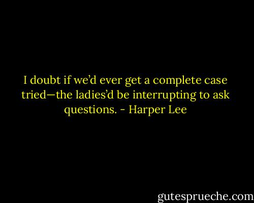 I doubt if we’d ever get a complete case tried—the ladies’d be interrupting to ask questions. - Harper Lee