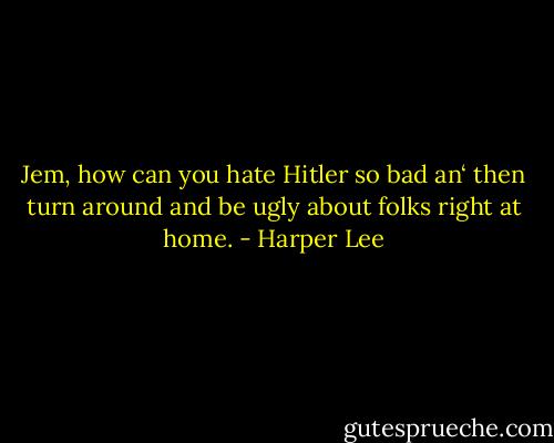 Jem, how can you hate Hitler so bad an‘ then turn around and be ugly about folks right at home. - Harper Lee