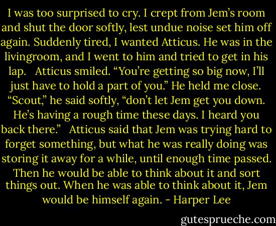 I was too surprised to cry. I crept from Jem’s room and shut the door softly, lest undue noise set him off again. Suddenly tired, I wanted Atticus. He was in the livingroom, and I went to him and tried to get in his lap. <br /> Atticus smiled. “You’re getting so big now, I’ll just have to hold a part of you.” He held me close. “Scout,” he said softly, “don’t let Jem get you down. He’s having a rough time these days. I heard you back there.” <br /> Atticus said that Jem was trying hard to forget something, but what he was really doing was storing it away for a while, until enough time passed. Then he would be able to think about it and sort things out. When he was able to think about it, Jem would be himself again. - Harper Lee