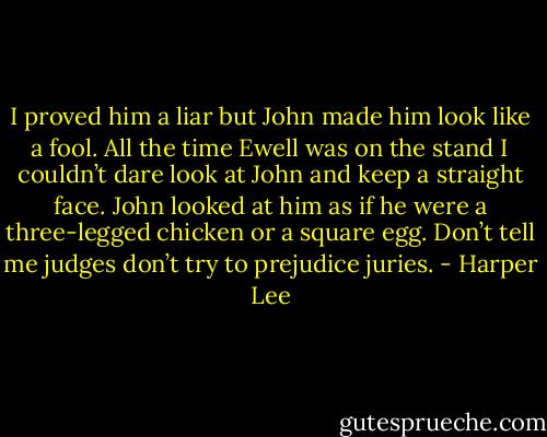 I proved him a liar but John made him look like a fool. All the time Ewell was on the stand I couldn’t dare look at John and keep a straight face. John looked at him as if he were a three-legged chicken or a square egg. Don’t tell me judges don’t try to prejudice juries. - Harper Lee