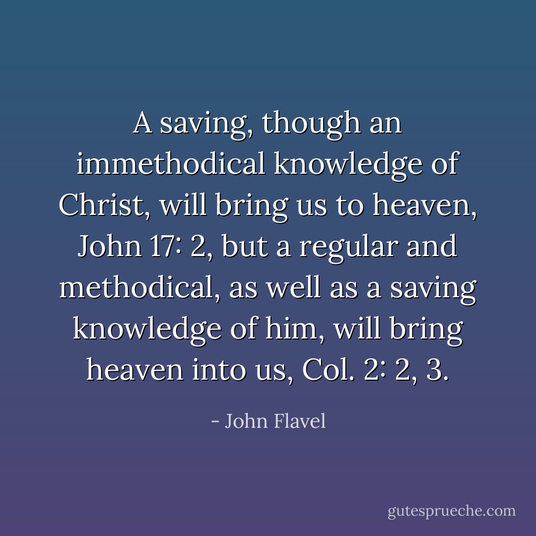 A saving, though an immethodical knowledge of Christ, will bring us to heaven, John 17: 2, but a regular and methodical, as well as a saving knowledge of him, will bring heaven into us, Col. 2: 2, 3. - John Flavel