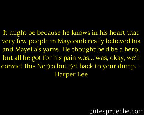 It might be because he knows in his heart that very few people in Maycomb really believed his and Mayella’s yarns. He thought he’d be a hero, but all he got for his pain was… was, okay, we’ll convict this Negro but get back to your dump. - Harper Lee