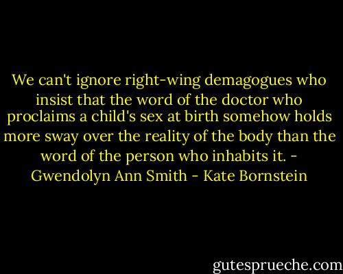 We can't ignore right-wing demagogues who insist that the word of the doctor who proclaims a child's sex at birth somehow holds more sway over the reality of the body than the word of the person who inhabits it. - Gwendolyn Ann Smith - Kate Bornstein