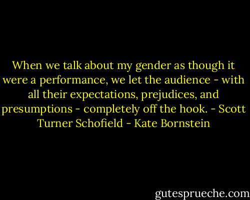 When we talk about my gender as though it were a performance, we let the audience - with all their expectations, prejudices, and presumptions - completely off the hook. - Scott Turner Schofield - Kate Bornstein