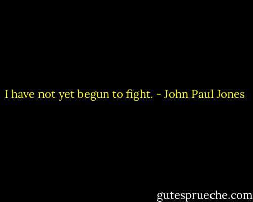 I have not yet begun to fight. - John Paul Jones