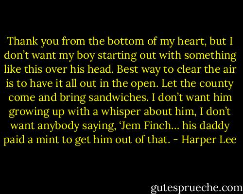 Thank you from the bottom of my heart, but I don’t want my boy starting out with something like this over his head. Best way to clear the air is to have it all out in the open. Let the county come and bring sandwiches. I don’t want him growing up with a whisper about him, I don’t want anybody saying, ‘Jem Finch… his daddy paid a mint to get him out of that. - Harper Lee