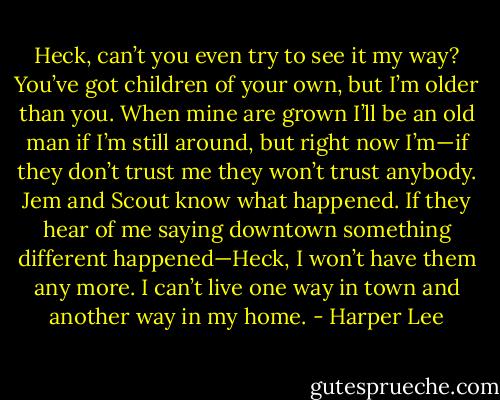 Heck, can’t you even try to see it my way? You’ve got children of your own, but I’m older than you. When mine are grown I’ll be an old man if I’m still around, but right now I’m—if they don’t trust me they won’t trust anybody. Jem and Scout know what happened. If they hear of me saying downtown something different happened—Heck, I won’t have them any more. I can’t live one way in town and another way in my home. - Harper Lee