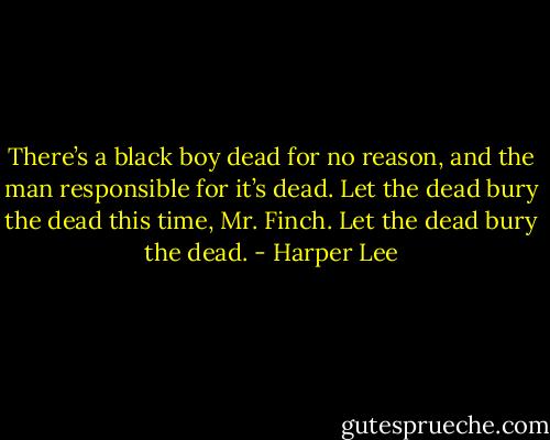 There’s a black boy dead for no reason, and the man responsible for it’s dead. Let the dead bury the dead this time, Mr. Finch. Let the dead bury the dead. - Harper Lee