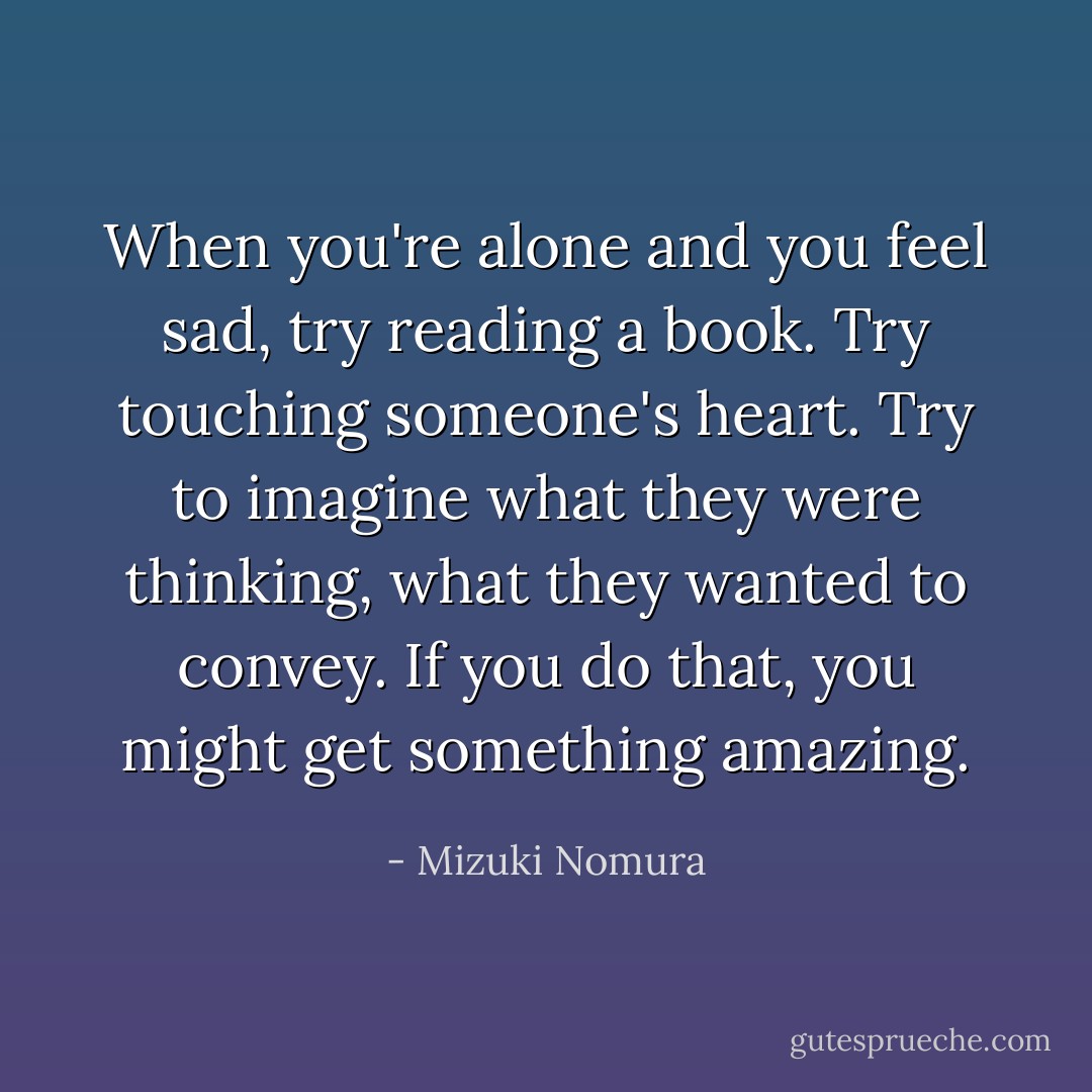 When you're alone and you feel sad, try reading a book. Try touching someone's heart. Try to imagine what they were thinking, what they wanted to convey. If you do that, you might get something amazing. - Mizuki Nomura