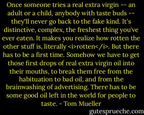 Once someone tries a real extra virgin -- an adult or a child, anybody with taste buds -- they'll never go back to the fake kind. It's distinctive, complex, the freshest thing you've ever eaten. It makes you realize how rotten the other stuff is, literally <i>rotten</i>. But there has to be a first time. Somehow we have to get those first drops of real extra virgin oil into their mouths, to break them free from the habituation to bad oil, and from the brainwashing of advertising. There has to be some good oil left in the world for people to taste. - Tom Mueller