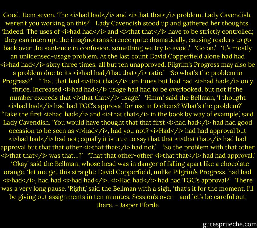 Good. Item seven. The <i>had had</i> and <i>that that</i> problem. Lady Cavendish, weren’t you working on this?’ <br /><br />Lady Cavendish stood up and gathered her thoughts. ‘Indeed. The uses of <i>had had</i> and <i>that that</i> have to be strictly controlled; they can interrupt the imaginotransference quite dramatically, causing readers to go back over the sentence in confusion, something we try to avoid.’<br /><br /> ‘Go on.’<br /><br /> ‘It’s mostly an unlicensed-usage problem. At the last count David Copperfield alone had had <i>had had</i> sixty three times, all but ten unapproved. Pilgrim’s Progress may also be a problem due to its <i>had had/that that</i> ratio.’<br /><br /> ‘So what’s the problem in Progress?’ <br /><br /> ‘That that had <i>that that</i> ten times but had had <i>had had</i> only thrice. Increased <i>had had</i> usage had had to be overlooked, but not if the number exceeds that <i>that that</i> usage.’<br /><br /> ‘Hmm,’ said the Bellman, ‘I thought <i>had had</i> had had TGC’s approval for use in Dickens? What’s the problem?’ <br /><br /> ‘Take the first <i>had had</i> and <i>that that</i> in the book by way of example,’ said Lady Cavendish. ‘You would have thought that that first <i>had had</i> had had good occasion to be seen as <i>had</i>, had you not? <i>Had</i> had had approval but <i>had had</i> had not; equally it is true to say that that <i>that that</i> had had approval but that that other <i>that that</i> had not.’ <br /><br /> ‘So the problem with that other <i>that that</i> was that…?’<br /><br /> ‘That that other-other <i>that that</i> had had approval.’ <br /><br /> ‘Okay’ said the Bellman, whose head was in danger of falling apart like a chocolate orange, ‘let me get this straight: David Copperfield, unlike Pilgrim’s Progress, had had <i>had</i>, had had <i>had had</i>. <i>Had had</i> had had TGC’s approval?’<br /><br /> There was a very long pause. ‘Right,’ said the Bellman with a sigh, ‘that’s it for the moment. I’ll be giving out assignments in ten minutes. Session’s over – and let’s be careful out there. - Jasper Fforde