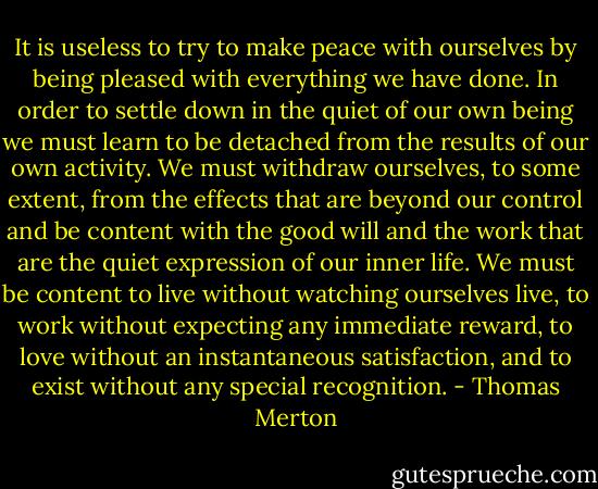 It is useless to try to make peace with ourselves by being pleased with everything we have done. In order to settle down in the quiet of our own being we must learn to be detached from the results of our own activity. We must withdraw ourselves, to some extent, from the effects that are beyond our control and be content with the good will and the work that are the quiet expression of our inner life. We must be content to live without watching ourselves live, to work without expecting any immediate reward, to love without an instantaneous satisfaction, and to exist without any special recognition. - Thomas Merton