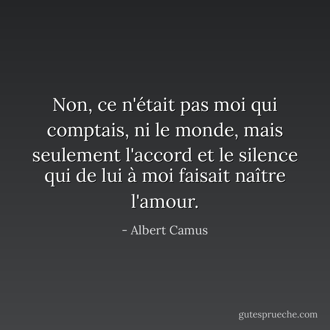 Non, ce n'était pas moi qui comptais, ni le monde, mais seulement l'accord et le silence qui de lui à moi faisait naître l'amour. - Albert Camus