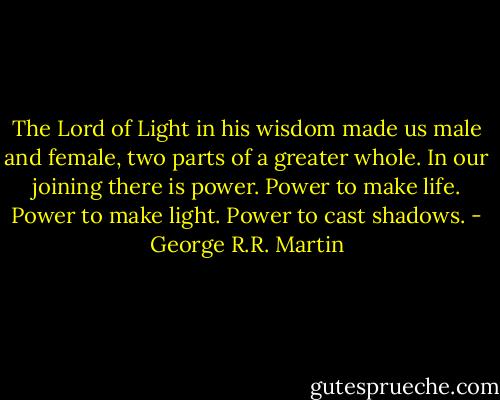 The Lord of Light in his wisdom made us male and female, two parts of a greater whole. In our joining there is power. Power to make life. Power to make light. Power to cast shadows. - George R.R. Martin
