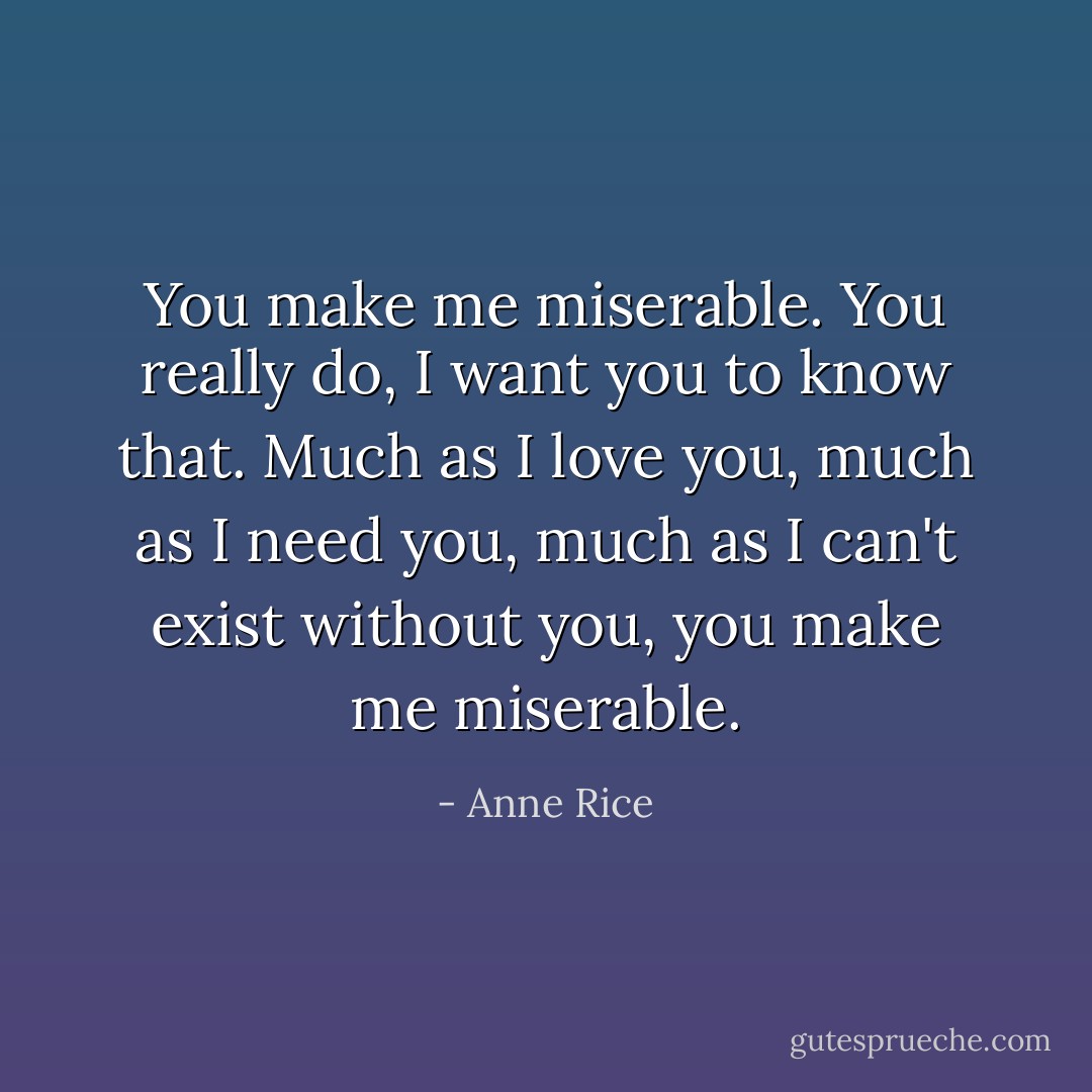 You make me miserable. You really do, I want you to know that. Much as I love you, much as I need you, much as I can't exist without you, you make me miserable. - Anne Rice