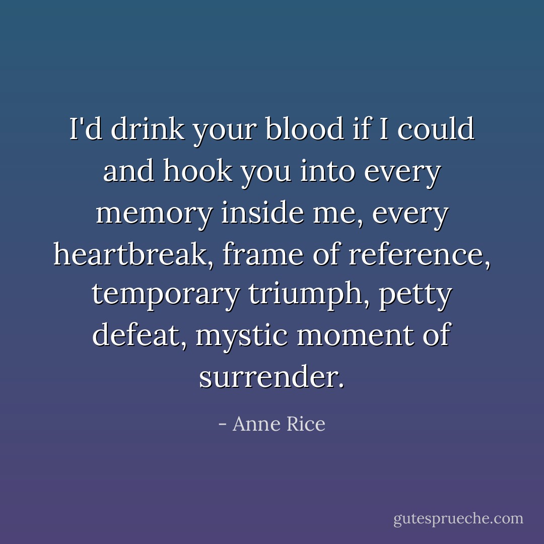 I'd drink your blood if I could and hook you into every memory inside me, every heartbreak, frame of reference, temporary triumph, petty defeat, mystic moment of surrender. - Anne Rice
