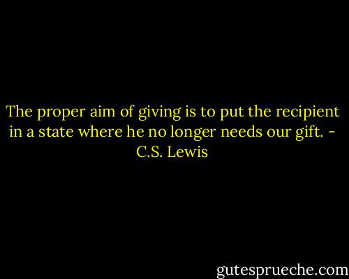The proper aim of giving is to put the recipient in a state where he no longer needs our gift. - C.S. Lewis