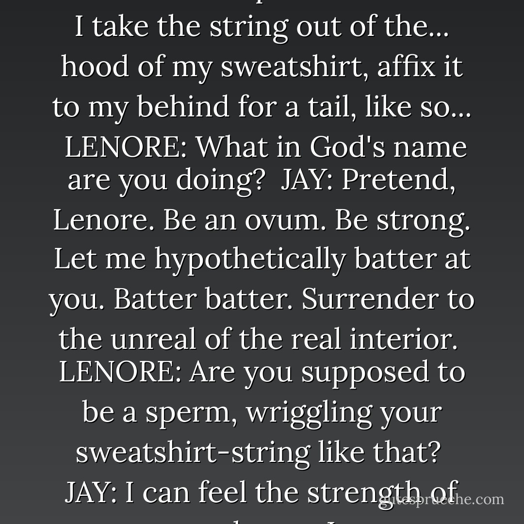 JAY: No really. Be secure. Pretend I'm a sperm cell. Here. I take the string out of the... hood of my sweatshirt, affix it to my behind for a tail, like so...<br /><br />LENORE: What in God's name are you doing?<br /><br />JAY: Pretend, Lenore. Be an ovum. Be strong. Let me hypothetically batter at you. Batter batter. Surrender to the unreal of the real interior.<br /><br />LENORE: Are you supposed to be a sperm, wriggling your sweatshirt-string like that?<br /><br />JAY: I can feel the strength of your membrane, Lenore. - David Foster Wallace